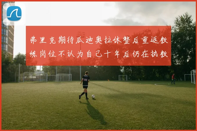弗里克期待瓜迪奥拉休整后重返教练岗位不认为自己十年后仍在执教