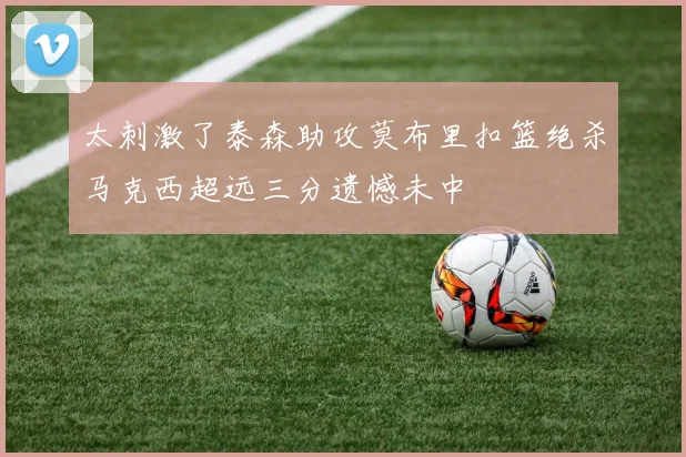 太刺激了泰森助攻莫布里扣篮绝杀马克西超远三分遗憾未中