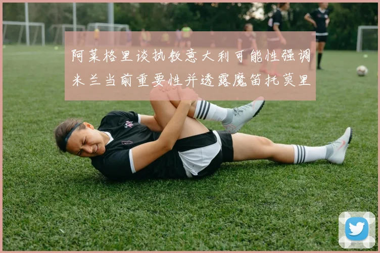 阿莱格里谈执教意大利可能性强调米兰当前重要性并透露魔笛托莫里缺阵消息