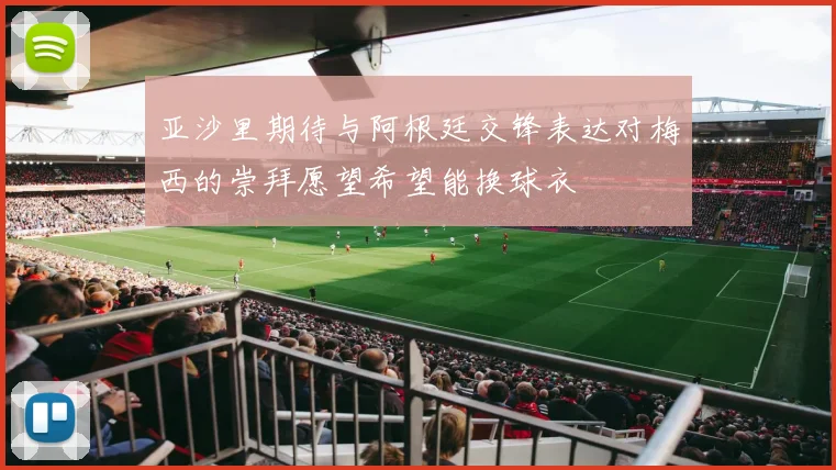 亚沙里期待与阿根廷交锋表达对梅西的崇拜愿望希望能换球衣