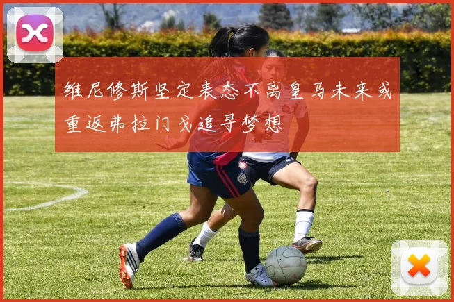 维尼修斯坚定表态不离皇马未来或重返弗拉门戈追寻梦想