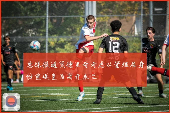 意媒报道莫德里奇考虑以管理层身份重返皇马离开米兰
