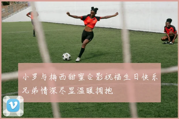 小罗与梅西甜蜜合影祝福生日快乐兄弟情深尽显温暖拥抱