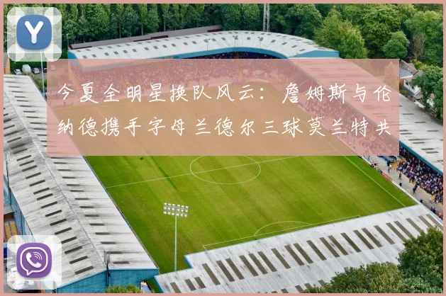 今夏全明星换队风云：詹姆斯与伦纳德携手字母兰德尔三球莫兰特共创辉煌