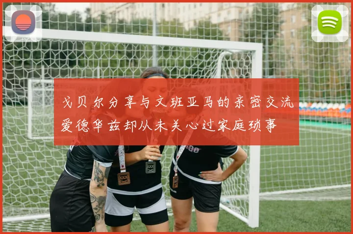 戈贝尔分享与文班亚马的亲密交流爱德华兹却从未关心过家庭琐事