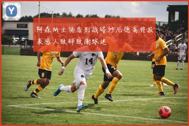 阿森纳主场告别战塔帅厄德高将发表感人致辞致谢球迷