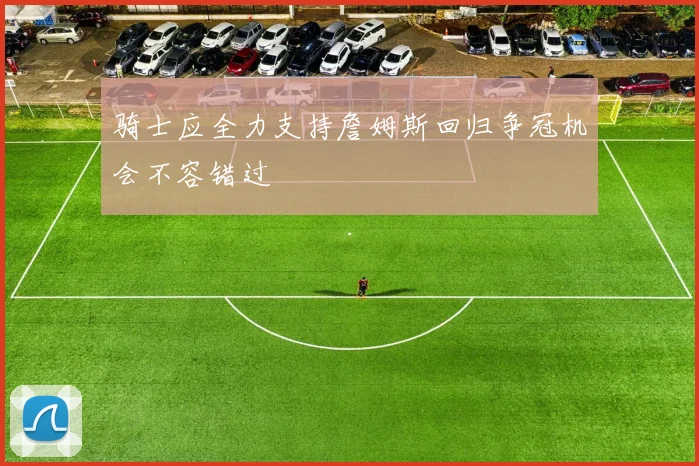 骑士应全力支持詹姆斯回归争冠机会不容错过