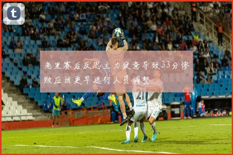 老里赛后反思主力疲惫导致33分惨败应该更早进行人员调整
