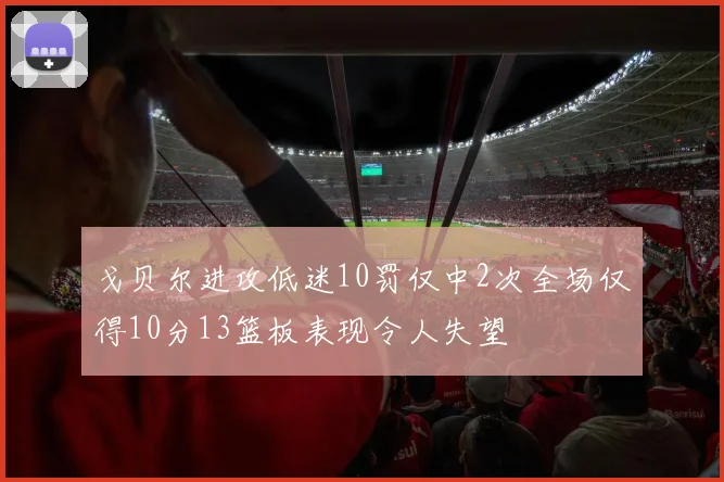 戈贝尔进攻低迷10罚仅中2次全场仅得10分13篮板表现令人失望