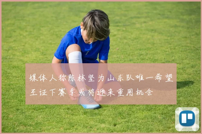 媒体人称陈林坚为山东队唯一希望王证下赛季或将迎来重用机会
