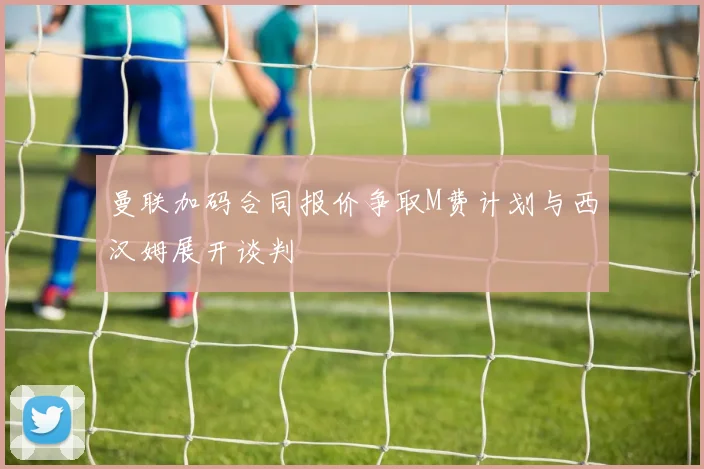 曼联加码合同报价争取M费计划与西汉姆展开谈判