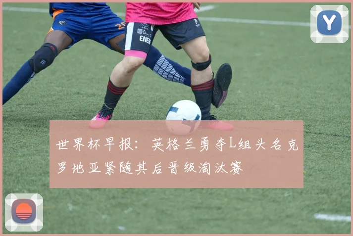 世界杯早报：英格兰勇夺L组头名克罗地亚紧随其后晋级淘汰赛