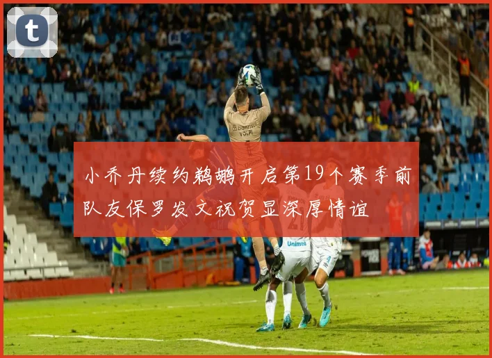 小乔丹续约鹈鹕开启第19个赛季前队友保罗发文祝贺显深厚情谊