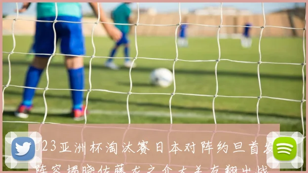 U23亚洲杯淘汰赛日本对阵约旦首发阵容揭晓佐藤龙之介大关友翔出战
