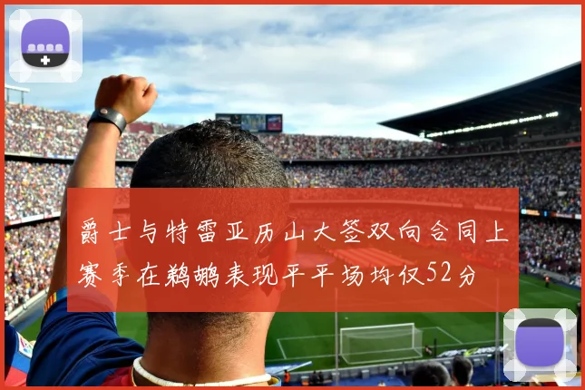 爵士与特雷亚历山大签双向合同上赛季在鹈鹕表现平平场均仅52分