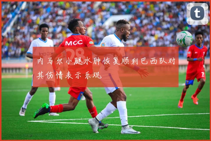 内马尔小腿水肿恢复顺利巴西队对其伤情表示乐观