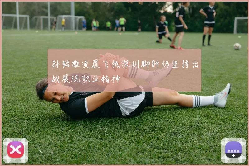 孙铭徽凌晨飞抵深圳脚肿仍坚持出战展现职业精神