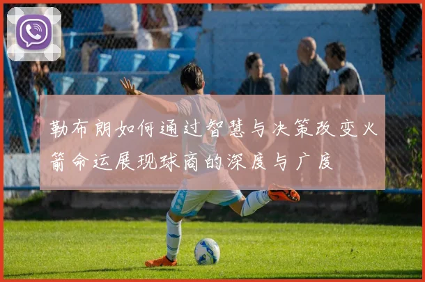 勒布朗如何通过智慧与决策改变火箭命运展现球商的深度与广度
