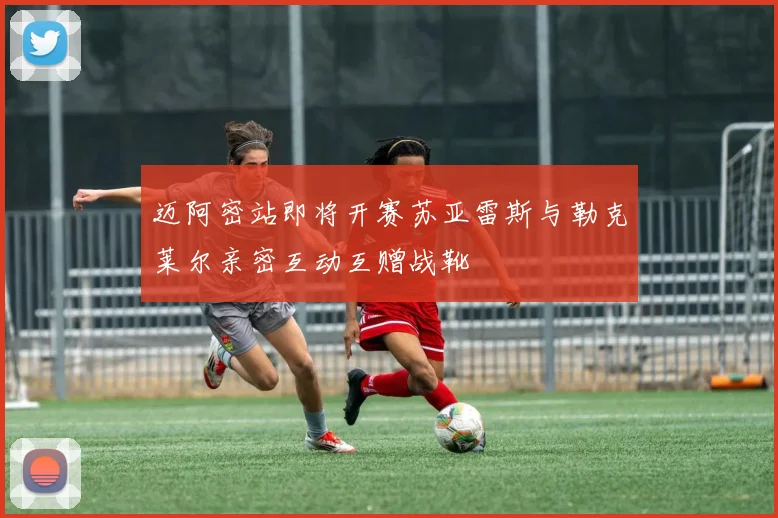 迈阿密站即将开赛苏亚雷斯与勒克莱尔亲密互动互赠战靴